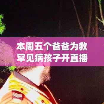 五爸联手直播,罕见病宝贝的救援之旅,父爱如山的温暖救援行动