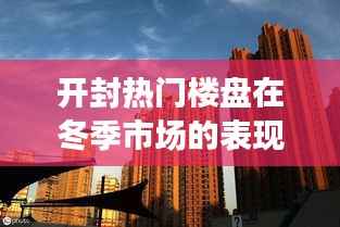 开封冬季楼市动态,热门楼盘表现观察与分析