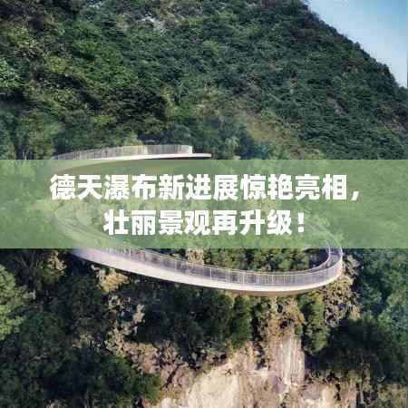 德天瀑布新进展惊艳亮相,壮丽景观再升级!