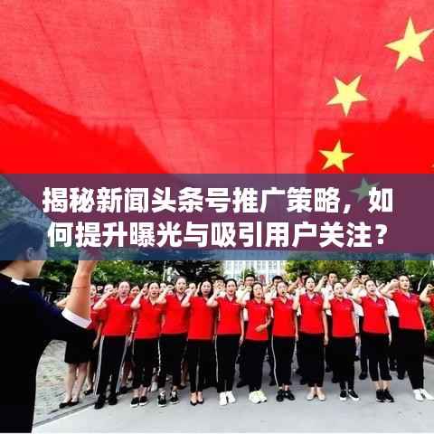 揭秘新闻头条号推广策略，如何提升曝光与吸引用户关注？