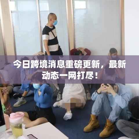 今日跨境消息重磅更新,最新动态一网打尽!