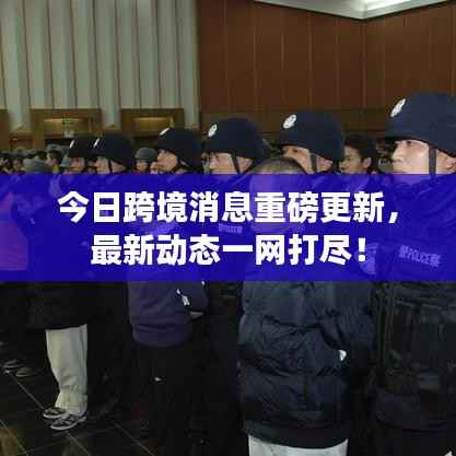 今日跨境消息重磅更新,最新动态一网打尽!