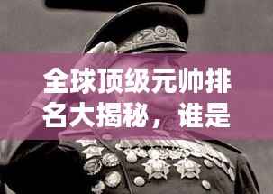 全球顶级元帅排名大揭秘,谁是最卓越的将领?