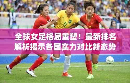 全球女足格局重塑!最新排名解析揭示各国实力对比新态势